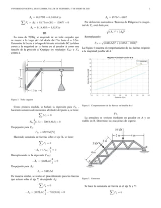 UNIVERSIDAD NACIONAL DE COLOMBIA, TALLER DE INGENIERÍA, 17 DE ENERO DE 2020 2
Ay = 46,875lb = 0, 0469Kip
Fx = AX + 93,75cos(30) − 1500N = 0
Ax = 1418,81lb = 1,42Kip
III.
La masa de 700Kg se suspende de un trole cargador que
se mueve a lo largo del riel desde d=1.7m hasta d = 3.5m.
Determine la fuerza a lo largo del tirante articulado BC (eslabon
corto) y la magnitud de la fuerza en el pasador A como una
función de la posición d. Graﬁque los resultados FBC y FA
contra d.
Figura 3. Trole cargador
Como primera medida, se hallará la expresión para Fbc ,
haciendo sumatoria de momentos alrededor del punto a, se tiene:
Ma = 0
Fbc
4
5
(1,5) − 700(9,81d) = 0
Despejando para Fbc
Fbc = 5722,5d[N]
Haciendo sumatoria de fuerzas sobre el eje X, se tiene:
Fx = 0
−Ax + (FBC)
3
5
= 0
Reemplazando en la expresión FBC:
−Ax + (5722,5d)
3
5
= 0
Despejando para Ax:
Ax = 3433,5d
De manera similar, se realiza el procedimiento para las fuerzas
que actuan sobre el eje Y, despejando Ay:
Fy = 0
−Ay + (5722,5d)
4
5
− 700(9,81) = 0
Ay = 4578d − 6867
Por deﬁnición matemática (Teorema de Pitágoras) la magni-
tud de Fa está dada por:
(Ax)2 + (Ay)2
Reemplazando:
FA = (3433,5d)2 + (4578d − 6867)2
La Figura 4 muestra el comportamiento de las fuerzas respecto
a la magnitud posible de d
Figura 4. Comportamiento de las fuerzas en función de d
IV.
La armadura se sostiene mediante un pasador en A y un
rodillo en B. Determine las reacciones de soporte.
Figura 5. Estructura
Se hace la sumatoria de fuerza en el eje X y Y:
Fx = 0
 