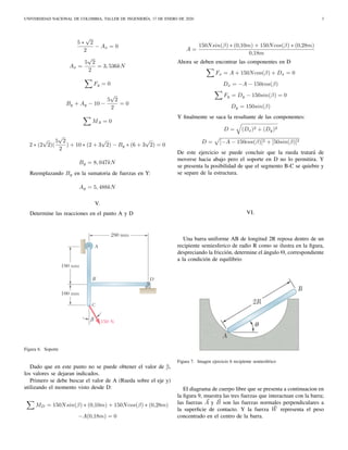 UNIVERSIDAD NACIONAL DE COLOMBIA, TALLER DE INGENIERÍA, 17 DE ENERO DE 2020 3
5 ∗
√
2
2
− Ax = 0
Ax =
5
√
2
2
= 3, 536kN
Fy = 0
By + Ay − 10 −
5
√
2
2
= 0
MA = 0
2 ∗ (2
√
2)(
5
√
2
2
) + 10 ∗ (2 + 3
√
2) − By ∗ (6 + 3
√
2) = 0
By = 8, 047kN
Reemplazando By en la sumatoria de fuerzas en Y:
Ay = 5, 488kN
V.
Determine las reacciones en el punto A y D
Figura 6. Soporte
Dado que en este punto no se puede obtener el valor de β,
los valores se dejaran indicados.
Primero se debe buscar el valor de A (Rueda sobre el eje y)
utilizando el momento visto desde D:
MD = 150Nsin(β) ∗ (0,10m) + 150Ncos(β) ∗ (0,28m)
−A(0,18m) = 0
A =
150Nsin(β) ∗ (0,10m) + 150Ncos(β) ∗ (0,28m)
0,18m
Ahora se deben encontrar las componentes en D
Fx = A + 150Ncos(β) + Dx = 0
Dx = −A − 150cos(β)
Fy = Dy − 150sin(β) = 0
Dy = 150sin(β)
Y ﬁnalmente se saca la resultante de las componentes:
D = (Dx)2 + (Dy)2
D = [−A − 150cos(β)]2 + [50sin(β)]2
De este ejercicio se puede concluir que la rueda tratará de
moverse hacia abajo pero el soporte en D no lo permitira. Y
se presenta la posibilidad de que el segmento B-C se quiebre y
se separe de la estructura.
VI.
Una barra uniforme AB de longitud 2R reposa dentro de un
recipiente semiesferico de radio R como se ilustra en la ﬁgura,
despreciando la fricción, determine el ángulo Θ, correspondiente
a la condición de equilibrio
Figura 7. Imagen ejercicio 6 recipiente semiesférico
El diagrama de cuerpo libre que se presenta a continuacion en
la ﬁgura 9, muestra las tres fuerzas que interactuan con la barra;
las fuerzas A y B son las fuerzas normales perpendiculares a
la superﬁcie de contacto. Y la fuerza W representa el peso
concentrado en el centro de la barra.
 