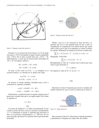 UNIVERSIDAD NACIONAL DE COLOMBIA, TALLER DE INGENIERÍA, 17 DE ENERO DE 2020 4
Figura 8. Diagrama cuerpo libre ejercicio 6
El punto E es la intersección de las fuerzas A y B. Se puede
notar que el ∠DOA corresponde al angulo central comprendido
entre ∠DBA. Por lo tanto se puede decir que ∠DOA = 2θ.
Adicionalmente, se nota que las proyecciones horizontales de
AE y AG son iguales, entonces:
AE · cos(2θ) = AG · cos(θ)
2R · cos(2θ) = R · cos(θ)
Se toma cos(2θ) como 2cos2
(θ) − 1, se reemplaza en la
ecuación anterior y se cancelan las R, queda como sigue
4cos2
(θ) − 2 = cos(θ)
4cos2
(θ) − cos(θ) − 2 = 0
Se resuelve el sistema mediante calculadora para cos(θ) y
encuentran los siguientes resultados:
cos(θ) = 0,84307 → θ = 32,4
cos(θ) = −0,59307 → θ = 126,4
Graﬁcamente, se puede descartar la segunda respuesta para θ
puesto que se puede notar que es un angulo agudo. Por lo tanto
la respuesta es:
θ = 32,4
VII.
Un resorte de módulo K = 4.2 kN/m está deformado 10 mm
cuando el centro del disco está en la posición correspondiente
a x = 0. Determine la tensión T requerida para posicionar el
disco en la posición correspondiente a x = 200 mm. En esa
nueva posición, qué fuerza N es ejercida sobre la guía deslizante
horizontal?
Figura 9. Diagrama cuerpo libre ejercicio 7
Debido a que no se nos menciona la masa del disco, su-
ponemos que esta es muy pequeña tanto así que su peso es
insigniﬁcante en comparación a las demás fuerzas que actúan
sobre el disco, por lo que no la tendremos en cuenta al realizar
los calculos. Planteamos la sumatoria de fuerzas en ambos ejes:
Fx = 0, Tsen45 + T − (4, 2)(0, 2 + 0, 01) = 0
Despejando: T=0,517kN
Fy = 0, Tsen45 − N = 0
Remmplazando el valor de T tenemos que la fuerza que actua
sobre la guía deslizante es:
N = 0, 365kN
Sin importar el valor de N y T, MO = 0
VIII.
Determine la fuerza P requerida para iniciar la rodadura del
cilindro uniforme de masa m sobre la obstrucción de altura h.
Figura 10. Imagen ejercicio 8
Para encontrar la fuerza P , utilizaremos el método geométrico
y plantearemos el diagrama de cuerpo libre del cilindro.
 