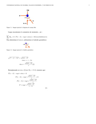 UNIVERSIDAD NACIONAL DE COLOMBIA, TALLER DE INGENIERÍA, 17 DE ENERO DE 2020 5
Figura 11. Imagen ejercicio 8, diagrama de cuerpo libre
Luego encontramos la sumatoria de momentos , asi :
Mp = 0 : P(r − h) − mgr ∗ sin(α) = 0(1)sentidohorario
Para determinar el sin(α), utilizaremos el método geométrico:
Figura 12. Imagen ejercicio 8, Análisis geométrico
r2 − (r − h)2 = 2rh − h2
cos α = r − hr
sin α =
√
2rh − h2
r
(2)
Reemplazando en sin α (2) en MP = 0 (1), tenemos que:
P(r − h) − mgr ∗ sinα = 0
P(r − h) − mgr ∗
√
2rh − h2
r
= 0
P(r − h) = mgr ∗
√
2rh − h2
r
P = mgr ∗
√
2rh − h2
r − h
(1)
 