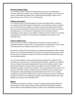 TimeBomboBombadeTiempo
Los virus del tipo "bomba de tiempo" son programados para que se activen en determinados
momentos, definido por su creador. Una vez infectado un determinado sistema, el virus solamente se
activará y causará algún tipo de daño el día o el instante previamente definido. Algunos virus se
hicieron famosos, como el "Viernes 13" yel "Michelangelo".
Lombrices,wormogusanos
Con el interés de hacer un virus pueda esparcirse de la forma más amplia posible, sus creadores a
veces, dejaron de lado el hecho de dañar el sistema de los usuarios infectados ypasaron a programar
sus virus de forma que sólose repliquen, sin el objetivo de causar graves daños al sistema. De esta
forma, sus autores tratan de hacer sus creaciones más conocidas en internet. Este tipo de virus pasó a
ser llamado gusano o worm. Son cada vez más perfectos, hayuna versión que al atacar la
computadora, no sólo se replica, sino que también se propaga por internet enviandose a los e-mail que
están registrados en el cliente de e-mail, infectando las computadoras que abran aquel e-mail,
reiniciando el ciclo.
TroyanosocaballosdeTroya
Ciertos virus traen en su interior un código aparte, que le permite a una persona acceder a la
computadora infectada o recolectar datos yenviarlos por Internet a un desconocido, sin que el usuario
se dé cuenta de esto. Estos códigos son denominados Troyanos o caballos de Troya.
Inicialmente, los caballos de Troya permitían que la computadora infectada pudiera recibir comandos
externos, sin el conocimiento del usuario. De esta forma el invasor podría leer, copiar, borrar yalterar
datos del sistema. Actualmente los caballos de Troya buscan robar datos confidenciales del usuario,
como contraseñas bancarias.
Los virus eran en el pasado, los mayores responsables por la instalación de los caballos de Troya,
como parte de su acción, pues ellos no tienen la capacidad de replicarse. Actualmente, los caballos de
Troya ya no llegan exclusivamente transportados por virus, ahora son instalados cuando el usuario
baja un archivo de Internet ylo ejecuta. Práctica eficaz debido a la enorme cantidad de e-mails
fraudulentos que llegan a los buzones de los usuarios. Tales e-mails contienen una dirección en la web
para que la víctima baje, sin saber, el caballo de Troya, en vez del archivo que el mensaje dice que
es. Esta práctica se denomina phishing, expresión derivada del verbo to fish, "pescar" en inglés.
Actualmente, la mayoría de los caballos de Troya simulan webs bancarias, "pescando" la contraseña
tecleada por los usuarios de las computadoras infectadas. Existen distintas formas para saber si estás
infectado con un troyano ycómo eliminarlo de tu PC.
Hijackers
Los hijackers son programas o scripts que "secuestran" navegadores de Internet,principalmente el
Internet Explorer. Cuando eso pasa, el hijacker altera la página inicial del navegador e impide al
usuario cambiarla, muestra publicidad en pop-ups o ventanas nuevas, instala barras de herramientas
 