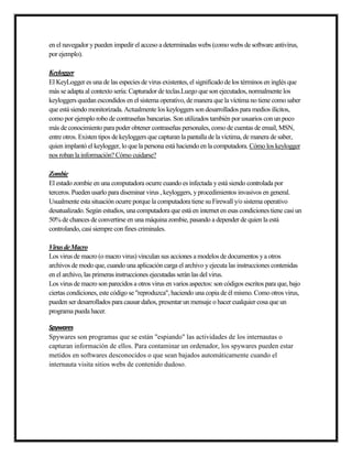 en el navegador ypueden impedir el acceso a determinadas webs (como webs de software antivírus,
por ejemplo).
Keylogger
El KeyLogger es una de las especies de virus existentes, el significado de los términos en inglés que
más se adapta al contexto sería: Capturador de teclas.Luego que son ejecutados, normalmente los
keyloggers quedan escondidos en el sistema operativo, de manera que la víctima no tiene como saber
que está siendo monitorizada. Actualmente los keyloggers son desarrollados para medios ilícitos,
como por ejemplo robo de contraseñas bancarias. Son utilizados también por usuarios con un poco
más de conocimiento para poder obtener contraseñas personales, como de cuentas de email, MSN,
entre otros. Existen tipos de keyloggers que capturan la pantalla de la víctima, de manera de saber,
quien implantó el keylogger, lo que la persona está haciendo en la computadora. Cómo los keylogger
nos roban la información? Cómo cuidarse?
Zombie
El estado zombie en una computadora ocurre cuando es infectada yestá siendo controlada por
terceros. Pueden usarlo para diseminar virus , keyloggers, yprocedimientos invasivos en general.
Usualmente esta situación ocurre porque la computadora tiene su Firewall y/o sistema operativo
desatualizado. Según estudios, una computadora que está en internet en esas condiciones tiene casi un
50% de chances de convertirse en una máquina zombie, pasando a depender de quien la está
controlando, casi siempre con fines criminales.
VirusdeMacro
Los virus de macro (o macro virus) vinculan sus acciones a modelos de documentos ya otros
archivos de modo que, cuando una aplicación carga el archivo yejecuta las instrucciones contenidas
en el archivo, las primeras instrucciones ejecutadas serán las del virus.
Los virus de macro son parecidos a otros virus en varios aspectos: son códigos escritos para que, bajo
ciertas condiciones, este código se "reproduzca", haciendo una copia de él mismo.Como otros virus,
pueden ser desarrollados para causar daños, presentar un mensaje o hacer cualquier cosa que un
programa pueda hacer.
Spywares
Spywares son programas que se están "espiando" las actividades de los internautas o
capturan información de ellos. Para contaminar un ordenador, los spywares pueden estar
metidos en softwares desconocidos o que sean bajados automáticamente cuando el
internauta visita sitios webs de contenido dudoso.
 