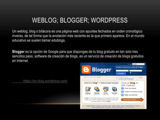 WEBLOG; BLOGGER; WORDPRESS
Un weblog, blog o bitácora es una página web con apuntes fechados en orden cronológico
inverso, de tal forma que la anotación más reciente es la que primero aparece. En el mundo
educativo se suelen llamar edublogs.
Blogger es la opción de Google para que dispongas de tu blog gratuito en tan sólo tres
sencillos paso, software de creación de blogs, es un servicio de creación de blogs gratuitos
en Internet.
https://en.blog.wordpress.com/
 