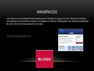 WIKISPACES
Los wikis son una fantástica herramienta para el trabajo en equipo on-line. Permiten la edición
compartida de documentos simples o complejos en Internet. Wikispaces nos ofrece la posibilidad
de usar wikis de manera gratuita en la web.
https://www.wikispaces.com/
 