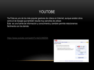 YOUTOBE
YouTube es uno de los más popular gestores de vídeos en Internet, aunque existen otros
como el de Google que también resulta muy sencillos de utilizar.
Este es una fuente de información y conocimiento y también permite relacionarnos
fácilmente con los demás
https://www.youtube.com/watch?v=4eCL0l9iD5A
 