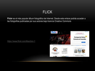 FLICK
Flickr es el más popular álbum fotográfico de Internet. Desde este enlace podrás acceder a
las fotografías publicadas por sus autores bajo licencia Creative Commons
https://www.flickr.com/#section-1
 