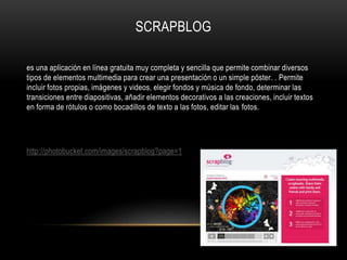 SCRAPBLOG
es una aplicación en línea gratuita muy completa y sencilla que permite combinar diversos
tipos de elementos multimedia para crear una presentación o un simple póster. . Permite
incluir fotos propias, imágenes y videos, elegir fondos y música de fondo, determinar las
transiciones entre diapositivas, añadir elementos decorativos a las creaciones, incluir textos
en forma de rótulos o como bocadillos de texto a las fotos, editar las fotos.
http://photobucket.com/images/scrapblog?page=1
 