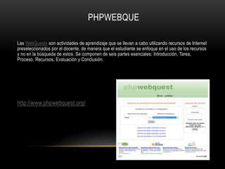 PHPWEBQUE
Las WebQuests son actividades de aprendizaje que se llevan a cabo utilizando recursos de Internet
preseleccionados por el docente, de manera que el estudiante se enfoque en el uso de los recursos
y no en la búsqueda de estos. Se componen de seis partes esenciales: Introducción, Tarea,
Proceso, Recursos, Evaluación y Conclusión.
http://www.phpwebquest.org/
 