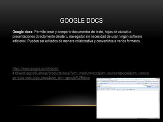 GOOGLE DOCS
Google docs: Permite crear y compartir documentos de texto, hojas de cálculo o
presentaciones directamente desde tu navegador sin necesidad de usar ningún software
adicional. Pueden ser editados de manera colaborativa y convertidos a varios formatos.
https://www.google.com/intx/es-
419/work/apps/business/products/docs/?utm_medium=cpc&utm_source=google&utm_campai
gn=spla-smb-apps-bkws&utm_term=google%2Bdocs
 