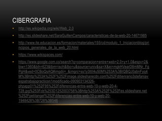 CIBERGRAFIA
• http://es.wikipedia.org/wiki/Web_2.0
• http://es.slideshare.net/SaraGuillenCampos/caracteristicas-de-la-web-20-14671985
• http://www.ite.educacion.es/formacion/materiales/155/cd/modulo_1_Iniciacionblog/pri
ncipios_generales_de_la_web_20.html
• https://www.wikispaces.com/
• https://www.google.com.co/search?q=comparacion+entre+web+2.0+y+1.0&espv=2&
biw=1360&bih=623&tbm=isch&tbo=u&source=univ&sa=X&ei=mgkHVearD8mMNr_Fg
PgH&ved=0CBoQsAQ#imgdii=_&imgrc=ss1y3ltII4u50M%253A%3BIQBQJ0abnFyq4
M%3Bhttp%253A%252F%252Fimage.slidesharecdn.com%252Fditienrario3stefaniav
espatrabajopracticon1modificado-090903134326-
phpapp01%252F95%252Fdiferencias-entre-web-10-y-web-20-4-
728.jpg%253Fcb%253D1252003758%3Bhttp%253A%252F%252Fes.slideshare.net
%252Fpetitangel%252Fdiferencias-entre-web-10-y-web-20-
1948428%3B728%3B546
 