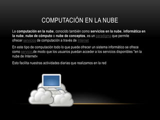 COMPUTACIÓN EN LA NUBE
La computación en la nube, conocido también como servicios en la nube, informática en
la nube, nube de cómputo o nube de conceptos, es un paradigma que permite
ofrecer servicios de computación a través de Internet
En este tipo de computación todo lo que puede ofrecer un sistema informático se ofrece
como servicio,de modo que los usuarios puedan acceder a los servicios disponibles "en la
nube de Internet«
Esto facilita nuestras actividades diarias que realizamos en la red
 