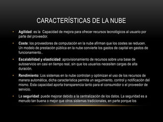 CARACTERÍSTICAS DE LA NUBE
• Agilidad: es la Capacidad de mejora para ofrecer recursos tecnológicos al usuario por
parte del proveedor.
• Coste: los proveedores de computación en la nube afirman que los costes se reducen.
Un modelo de prestación pública en la nube convierte los gastos de capital en gastos de
funcionamiento..
• Escalabilidad y elasticidad: aprovisionamiento de recursos sobre una base de
autoservicio en casi en tiempo real, sin que los usuarios necesiten cargas de alta
duración.
• Rendimiento: Los sistemas en la nube controlan y optimizan el uso de los recursos de
manera automática, dicha característica permite un seguimiento, control y notificación del
mismo. Esta capacidad aporta transparencia tanto para el consumidor o el proveedor de
servicio.
• La seguridad: puede mejorar debido a la centralización de los datos. La seguridad es a
menudo tan buena o mejor que otros sistemas tradicionales, en parte porque los
 