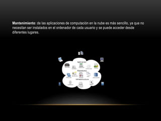 Mantenimiento: de las aplicaciones de computación en la nube es más sencillo, ya que no
necesitan ser instalados en el ordenador de cada usuario y se puede acceder desde
diferentes lugares.
 