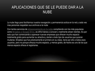 APLICACIONES QUE SE LE PUEDE DAR A LA
NUBE
La nube llego para facilitarnos nuestra navegación y permanencia actica en la red y cada ves
mas personas respaldan sus archivos a la nube
Con tantos servicios de almacenamiento en la nube compitiendo con los más populares
como Dropbox o Google Drive, es difícil darse a conocer y realmente atraer clientes. Es por
esto que han comenzando a aparecer nuevas empresas que ofrecen mucho espacio
totalmente gratis para aumentar su atractivo y tentar a todo tipo de usuarios que quieran
mudarse. Dropbox que fue prácticamente el primero en su clase, tiene por ello a todos esos
usuarios, pero no porque ofrezca mucho espacio, y menos gratis, de hecho es uno de los que
menos espacio ofrece al registrarse.
 