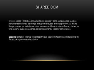 SHARED.COM
Shared ofrece 100 GB en el momento del registro y tiene componentes sociales
porque crea una línea de tiempo en tu perfil si subes archivos públicos. Al mismo
tiempo puedes ver todo lo que otros han compartido de la misma forma y darles un
“me gusta” a sus publicaciones, así como comentar y recibir comentarios.
Espacio gratuito: 100 GB con el registro que se puede hacer usando tu cuenta de
Facebook o por correo electrónico.
 