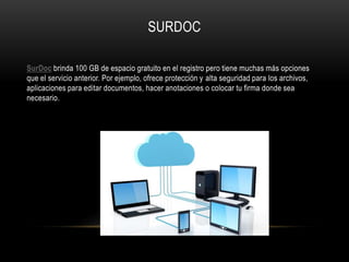 SURDOC
SurDoc brinda 100 GB de espacio gratuito en el registro pero tiene muchas más opciones
que el servicio anterior. Por ejemplo, ofrece protección y alta seguridad para los archivos,
aplicaciones para editar documentos, hacer anotaciones o colocar tu firma donde sea
necesario.
 