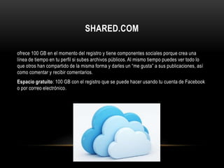 SHARED.COM
ofrece 100 GB en el momento del registro y tiene componentes sociales porque crea una
línea de tiempo en tu perfil si subes archivos públicos. Al mismo tiempo puedes ver todo lo
que otros han compartido de la misma forma y darles un “me gusta” a sus publicaciones, así
como comentar y recibir comentarios.
Espacio gratuito: 100 GB con el registro que se puede hacer usando tu cuenta de Facebook
o por correo electrónico.
 