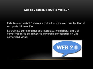 Que es y para que sirve la web 2.0?
Este termino web 2.0 abarca a todos los sitios web que facilitan el
compartir información
La web 2.0 permite al usuario interactuar y colaborar entre si
como creadores de contenido generado por usuarios en una
comunidad virtual
 