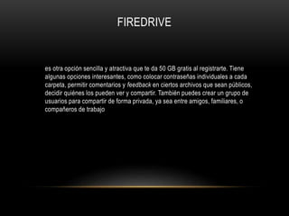 es otra opción sencilla y atractiva que te da 50 GB gratis al registrarte. Tiene
algunas opciones interesantes, como colocar contraseñas individuales a cada
carpeta, permitir comentarios y feedback en ciertos archivos que sean públicos,
decidir quiénes los pueden ver y compartir. También puedes crear un grupo de
usuarios para compartir de forma privada, ya sea entre amigos, familiares, o
compañeros de trabajo
FIREDRIVE
 