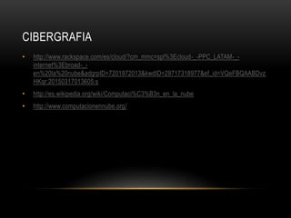 CIBERGRAFIA
• http://www.rackspace.com/es/cloud/?cm_mmc=spl%3Ecloud-_-PPC_LATAM-_-
internet%3Ebroad-_-
en%20la%20nube&adgrpID=7201972013&kwdID=29717318977&ef_id=VQeFBQAABDvz
HKqr:20150317013605:s
• http://es.wikipedia.org/wiki/Computaci%C3%B3n_en_la_nube
• http://www.computacionennube.org/
 