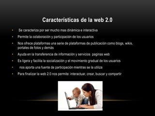 Características de la web 2.0
• Se caracteriza por ser mucho mas dinámica e interactiva
• Permite la colaboración y participación de los usuarios
• Nos ofrece plataformas una serie de plataformas de publicación como blogs, wikis,
portales de fotos y demás
• Ayuda en la transferencia de información y servicios paginas web
• Es ligera y facilita la socialización y el movimiento gradual de los usuarios
• nos aporta una fuente de participación mientras se la utiliza
• Para finalizar la web 2.0 nos permite: interactuar, crear, buscar y compartir
 