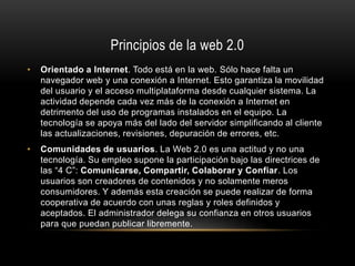 Principios de la web 2.0
• Orientado a Internet. Todo está en la web. Sólo hace falta un
navegador web y una conexión a Internet. Esto garantiza la movilidad
del usuario y el acceso multiplataforma desde cualquier sistema. La
actividad depende cada vez más de la conexión a Internet en
detrimento del uso de programas instalados en el equipo. La
tecnología se apoya más del lado del servidor simplificando al cliente
las actualizaciones, revisiones, depuración de errores, etc.
• Comunidades de usuarios. La Web 2.0 es una actitud y no una
tecnología. Su empleo supone la participación bajo las directrices de
las “4 C”: Comunicarse, Compartir, Colaborar y Confiar. Los
usuarios son creadores de contenidos y no solamente meros
consumidores. Y además esta creación se puede realizar de forma
cooperativa de acuerdo con unas reglas y roles definidos y
aceptados. El administrador delega su confianza en otros usuarios
para que puedan publicar libremente.
 