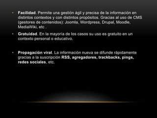 • Facilidad. Permite una gestión ágil y precisa de la información en
distintos contextos y con distintos propósitos. Gracias al uso de CMS
(gestores de contenidos): Joomla, Wordpress, Drupal, Moodle,
MediaWiki, etc .
• Gratuidad. En la mayoría de los casos su uso es gratuito en un
contexto personal o educativo.
• Propagación viral. La información nueva se difunde rápidamente
gracias a la suscripción RSS, agregadores, trackbacks, pings,
redes sociales, etc.
 