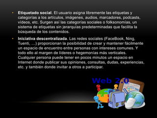 • Etiquetado social. El usuario asigna libremente las etiquetas y
categorías a los artículos, imágenes, audios, marcadores, podcasts,
vídeos, etc. Surgen así las categorías sociales o folksonomías, un
sistema de etiquetas sin jerarquías predeterminadas que facilita la
búsqueda de los contenidos.
• Iniciativa descentralizada. Las redes sociales (FaceBook, Ning,
Tuenti, …) proporcionan la posibilidad de crear y mantener fácilmente
un espacio de encuentro entre personas con intereses comunes. Y
todo ello al margen de líderes o hegemonías más verticales.
Cualquier persona puede tener en pocos minutos un espacio en
Internet donde publicar sus opiniones, consultas, dudas, experiencias,
etc. y también donde invitar a otros a participar.
 