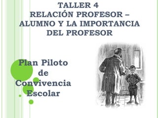 TALLER 4  RELACIÓN PROFESOR – ALUMNO Y LA IMPORTANCIA DEL PROFESOR Plan Piloto de Convivencia Escolar 