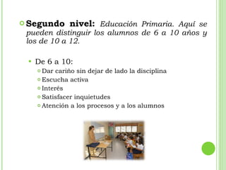Segundo nivel:   Educación Primaria. Aquí se pueden distinguir los alumnos de 6 a 10 años y los de 10 a 12. De 6 a 10: Dar cariño sin dejar de lado la disciplina Escucha activa Interés Satisfacer inquietudes Atención a los procesos y a los alumnos 