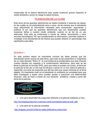 inadecuado de la basura electrónica esto puede ocasionar graves impactos al
medio ambiente y poner en riesgo la salud humana.
PLANEACIÓN DE LA CLASE
Este tema de los aparatos electrónicos se tratara mediante 4 sesiones de clases,
en las cuales se irá profundizando poco a poco, de tal manera que el estudiante
vaya adquiriendo la información necesaria para comprender, argumentar y
justificar el por qué los aparatos electrónicos que son desechados pueden
ocasionar daños a nuestro medio ambiente, cuando no se les da un uso
adecuado, todo esto se evidenciara a través de videos, documentos y otros
recursos tecnológicos TIC que complementen la información y permitan explorar e
investigar a los estudiantes de tal manera que puedan obtener un aprendizaje más
significativo para ellos.
SESIÓN # 1
En esta primera sesión es importante conocer las ideas previas que los
estudiantes tienen acerca de este tema, para esto se les presentará un fragmento
de un video llamado “WALL E”, la cual evidencia la problemática que está viviendo
nuestro planeta con respecto a la contaminación electrónica, para esto se les
llevar la película en formato DVD, para que todos la puedan ver juntos, al terminar
la película se les dar un link que los llevara a opinar en un foro sobre la película y
responder una serie de preguntas que allí hay para que vayan entrando en el tema
elegido. Es importante crear en el estudiante un ambiente de curiosidad para que
ellos investiguen y sepan cómo pueden ayudar a solucionar una determinada
situación, esto se hace a través de una situación problema, creada a partir del
tema de la película.
Link para desarrollar las preguntas referente a la película mediante un foro
http://reciclajeaparatos.foro-colombia.net/t2-actividades-pelicula-wall_e#2
Link para ver la película completa
http://fullpelix.com/2012/09/ver-walle-2008-latino-online.html
 