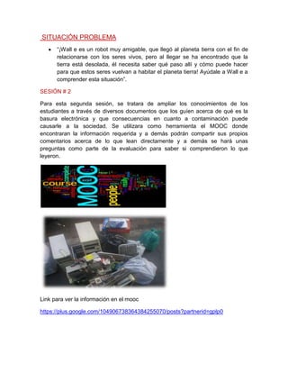 SITUACIÓN PROBLEMA
“¡Wall e es un robot muy amigable, que llegó al planeta tierra con el fin de
relacionarse con los seres vivos, pero al llegar se ha encontrado que la
tierra está desolada, él necesita saber qué paso allí y cómo puede hacer
para que estos seres vuelvan a habitar el planeta tierra! Ayúdale a Wall e a
comprender esta situación”.
SESIÓN # 2
Para esta segunda sesión, se tratara de ampliar los conocimientos de los
estudiantes a través de diversos documentos que los guíen acerca de qué es la
basura electrónica y que consecuencias en cuanto a contaminación puede
causarle a la sociedad. Se utilizara como herramienta el MOOC donde
encontraran la información requerida y a demás podrán compartir sus propios
comentarios acerca de lo que lean directamente y a demás se hará unas
preguntas como parte de la evaluación para saber si comprendieron lo que
leyeron.
Link para ver la información en el mooc
https://plus.google.com/104906738364384255070/posts?partnerid=gplp0
 