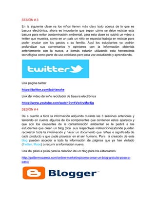 SESIÓN # 3
En la siguiente clase ya los niños tienen más claro todo acerca de lo que es
basura electrónica, ahora es importante que sepan cómo se debe reciclar esta
basura para evitar contaminación ambiental, para esta clase se subirá un video a
twitter que muestra, como en un país un niño en especial trabaja en reciclar para
poder ayudar con los gastos a su familia. Aquí los estudiantes ya podrán
profundizar sus comentarios y opiniones con la información obtenida
anteriormente con la nueva, a demás estarán utilizando esta herramienta
tecnológica como parte de uso cotidiano pero esta vez estudiando y aprendiendo.
Link pagina twitter
https://twitter.com/ladrianahe
Link del video del niño reciclador de basura electrónica
https://www.youtube.com/watch?v=4Vw4rvMw4jg
SESIÓN # 4
De a cuerdo a toda la información adquirida durante las 3 sesiones anteriores y
teniendo en cuenta algunos de los componentes que contienen estos aparatos y
que son los causantes de la contaminación ambiental se le pedirá a los
estudiantes que creen un blog (con sus respectivas instrucciones)donde puedan
recolectar toda la información y hacer un documento que refleje e significado de
cada producto y que pude provocar en el ser humano. Para la creación de este
blog pueden acceder a toda la información de páginas que ya han visitado
(Twitter, Mooc) o recurrir a información nueva.
Link del paso a paso para la creación de un blog para los estudiantes
http://guillermopareja.com/online-marketing/como-crear-un-blog-gratuito-paso-a-
paso/
 