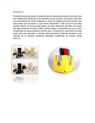 SESIÓN # 5
Finalmente para esta clase se pretende que los estudiantes puedan reconocer que
otra utilidad se le puede dar a los aparatos que ya no sirven, para esto se les hará
una presentación de varias imágenes en prezzi de objetos que fueron hechos con
esas partes que se botaron y que fueron desechadas. Todo con el fin que ellos
puedan fabricar en forma grupal alguno de estos elementos sencillos con partes
que ellos buscaran en casa o calle o donde amigos, de aparatos que ya no usen;
el desarrollo de esta actividad la tendrán que ir mostrando en este mismo formato
prezzi para que aprendan a manejar esta herramienta. Además ayudaran a dar
solución de la situación problema planteada inicialmente de nuestro amigo
WALL-E.
 