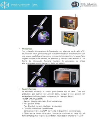• Microondas
Son ondas electromagnéticas de frecuencias más altas que las de radio y TV.
Se producen en un generador (G) de pulsos eléctricos que en combinación con
una antena parabólica se transforma en onda electromagnética. Su uso se hace
imprescindibles en las señales de televisión y transmisiones telefónicas. Un
horno de microondas funciona mediante la generación de ondas
electromagnéticas en la frecuencia de las microondas.
• Rayos Infrarrojos
La radiación infrarroja se asocia generalmente con el calor. Estas son
producidas por cuerpos que generen calor, aunque a veces pueden ser
generadas por algunos diodos emisores de luz y algunos láseres.
TIENEN MULTIPLES USOS:
– Algunos sistemas especiales de comunicaciones
– Para guías en armas
– Para descubrir cuerpos móviles en la oscuridad.
– Controles remotos de los televisores
– Conexiones de área local LAN por medio de dispositivos con infrarrojos
– Obtención de tomas fotográficas con efectos nocturnos en pleno día; así
también fotografías en plena oscuridad sin necesidad de emplear el “FLASH”
 