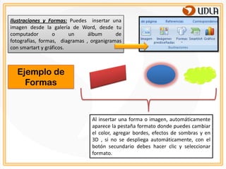 Ilustraciones y Formas: Puedes insertar una
imagen desde la galería de Word, desde tu
computador        o      un     álbum      de
fotografías, formas, diagramas , organigramas
con smartart y gráficos.



  Ejemplo de
    Formas



                                 Al insertar una forma o imagen, automáticamente
                                 aparece la pestaña formato donde puedes cambiar
                                 el color, agregar bordes, efectos de sombras y en
                                 3D , si no se despliega automáticamente, con el
                                 botón secundario debes hacer clic y seleccionar
                                 formato.
 