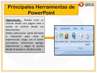 Principales Herramientas de
         PowerPoint
Hipervínculo: Puedes crear un
vínculo desde una página web o
anclar un archivo desde sus
documentos.
Debes seleccionar parte del texto
o indicación para crear el
hipervínculo, luego con el botón
secundario, seleccionas agregar
hipervínculo y eliges la opción
desde el equipo o desde la web.
 