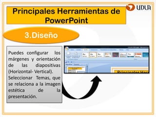 Principales Herramientas de
          PowerPoint
        3.Diseño

Puedes configurar los
márgenes y orientación
de     las   diapositivas
(Horizontal- Vertical).
Seleccionar Temas, que
se relaciona a la imagen
estética      de        la
presentación.
 