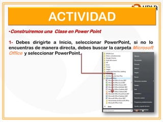 ACTIVIDAD
•Construiremos una Clase en Power Point

1- Debes dirigirte a Inicio, seleccionar PowerPoint, si no lo
encuentras de manera directa, debes buscar la carpeta Microsoft
Office y seleccionar PowerPoint.
 