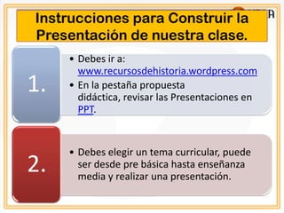Instrucciones para Construir la
Presentación de nuestra clase.
     • Debes ir a:
       www.recursosdehistoria.wordpress.com
1.   • En la pestaña propuesta
       didáctica, revisar las Presentaciones en
       PPT.


     • Debes elegir un tema curricular, puede
2.     ser desde pre básica hasta enseñanza
       media y realizar una presentación.
 