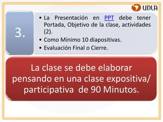 • La Presentación en PPT debe tener
        Portada, Objetivo de la clase, actividades
3.      (2).
      • Como Mínimo 10 diapositivas.
      • Evaluación Final o Cierre.


    La clase se debe elaborar
pensando en una clase expositiva/
  participativa de 90 Minutos.
 