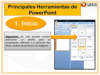 Principales Herramientas de
          PowerPoint

        1. Inicio
Diapositivas: En esta pestaña puedes
seleccionar     un     diseño      para   la
presentación, referente a la ubicación del
Título, cuadros de escritura y de imágenes.
 