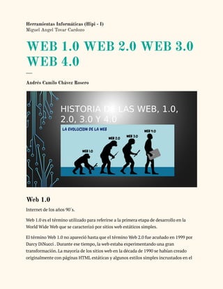 Herramientas Informáticas (Hipi - I)
Miguel Angel Tovar Cardozo
WEB 1.0 WEB 2.0 WEB 3.0
WEB 4.0
___
Andrés Camilo Chávez Rosero
Web 1.0
Internet de los años 90´s.
Web 1.0 es el término utilizado para referirse a la primera etapa de desarrollo en la
World Wide Web que se caracterizó por sitios web estáticos simples.
El término Web 1.0 no apareció hasta que el término Web 2.0 fue acuñado en 1999 por
Darcy DiNucci . Durante ese tiempo, la web estaba experimentando una gran
transformación. La mayoría de los sitios web en la década de 1990 se habían creado
originalmente con páginas HTML estáticas y algunos estilos simples incrustados en el
 