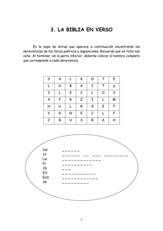 3. LA BIBLIA EN VERSO


      En la sopa de letras que aparece a continuación encontrarás las
abreviaturas de los libros poéticos y sapienciales. Recuerda que en total son
ocho. Al terminar, en la parte inferior, deberás colocar el nombre completo
que corresponde a cada abreviatura.




                S      A           L            K   O     T     E

                L      U           B           A    C     T     p

                I      L           E            C   L     O     V

                A      P           R            Z   I     L     M

                H      U           L            R   A     E     P

                C      O           N            E   C     L     F

                J      B           U            S   B     A     H




            Sal            _   _   _   _   _   _
            Ct             _   _   _   _   _   _ __ ___       ________
            Lm             _   _   _   _   _   ________
            Pr             _   _   _   _   _   _____
            Jb             _   _   _
            Ecl            _   _   _   ________
            Eclo           _   _   _   _________
            Sb             _   _   _   ______




                                                9
 