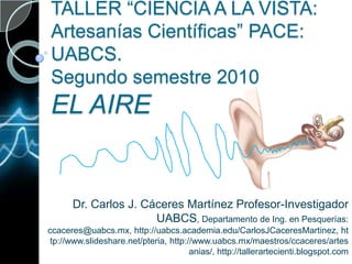 TALLER “CIENCIA A LA VISTA: Artesanías Científicas” PACE: UABCS.Segundo semestre 2010EL AIRE Dr. Carlos J. Cáceres Martínez Profesor-Investigador UABCS, Departamento de Ing. en Pesquerías: ccaceres@uabcs.mx, http://uabcs.academia.edu/CarlosJCaceresMartinez, http://www.slideshare.net/pteria, http://www.uabcs.mx/maestros/ccaceres/artesanias/, http://tallerartecienti.blogspot.com  