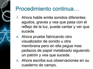 Procedimiento continua…Ahora hable emita sonidos diferentes agudos, graves y vea que pasa con el reflejo de la luz, puede cantar y ver que sucede.Ahora pruebe fabricando otro visualizador de sonido u otra membrana pero en ella pegue mas pedazos de papel metalizado siguiendo un patrón y vea que sucede.Ahora escriba sus observaciones en su cuaderno de campo.