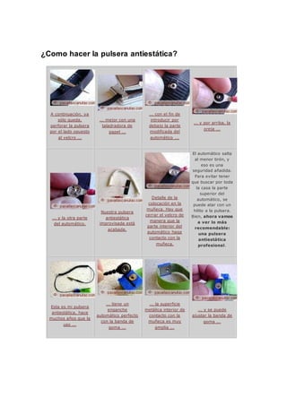 ¿Como hacer la pulsera antiestática?
A continuación, ya
sólo queda,
perforar la pulsera
por el lado opuesto
al velcro ...
... mejor con una
taladradora de
papel ...
... con el fin de
introducir por
debajo la parte
modificada del
automático ...
... y por arriba, la
oreja ...
... y la otra parte
del automático.
Nuestra pulsera
antiestática
improvisada está
acabada.
Detalle de la
colocación en la
muñeca. Hay que
cerrar el velcro de
manera que la
parte interior del
automático haga
contacto con la
muñeca.
El automático salta
al menor tirón, y
eso es una
seguridad añadida.
Para evitar tener
que buscar por toda
la casa la parte
superior del
automático, se
puede atar con un
hilito a la pulsera.
Bien, ahora vamos
a ver lo más
recomendable:
una pulsera
antiestática
profesional.
Esta es mi pulsera
antiestática, hace
muchos años que la
uso ...
... tiene un
enganche
automático perfecto
con la banda de
goma ...
... la superficie
metálica interior de
contacto con la
muñeca es muy
amplia ...
... y se puede
ajustar la banda de
goma ...
 