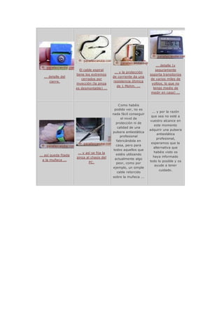 ... detalle del
cierre.
El cable espiral
tiene los extremos
cerrados por
inyección (la pinza
es desmontable) ...
... y la protección
de corriente da una
resistencia óhmica
de 1 Mohm. ...
... detalle (y
seguramente
soporta transitorios
de varios miles de
voltios, lo que no
tengo medio de
medir en casa) ...
... así queda fijada
a la muñeca ...
... y así se fija la
pinza al chasis del
PC.
Como habéis
podido ver, no es
nada fácil conseguir
el nivel de
protección ni de
calidad de una
pulsera antiestática
profesional
fabricándola en
casa, pero para
todos aquellos que
estéis utilizando
actualmente algo
peor, como por
ejemplo, un simple
cable retorcido
sobre la muñeca ...
... y por la razón
que sea no esté a
vuestro alcance en
este momento
adquirir una pulsera
antiestática
profesional,
esperamos que la
alternativa que
habéis visto os
haya informado
todo lo posible y os
ayude a tener
cuidado.
 