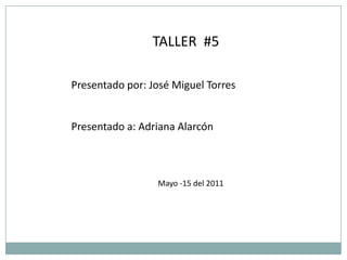TALLER  #5 Presentado por: José Miguel Torres  Presentado a: Adriana Alarcón Mayo -15 del 2011 