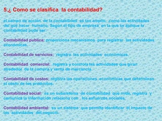 2. ¿Por qué se necesita la contabilidad?la contabilidad tradicionalmente ha sido llevada por entes económicos con el fin de satisfacer  una exigencia  legal del gobierno en lo que respecta  a   asuntos tributarios.3. ¿ en que  basa la  contabilidad su importancia ?En la actividad, para  una acertada toma  de  decisiones, los administradores de las organizaciones considera imprescindible   contar con una adecuada sistema de información contable  que , además  les posibilite planear sus actividades y  controlan las operaciones.4.¿ que es la contabilidad?Es buen sistema de información  que permite recopilar,  clasificar   y registrar   de una forma  sistemática  y estructural,  las operaciones mercantiles realizadas por una empresa , con el   fin  de producir informes  que, analizados e interpretados, permiten planear, controlar y tomar decisiones  sobre la actividad  de la empresa.